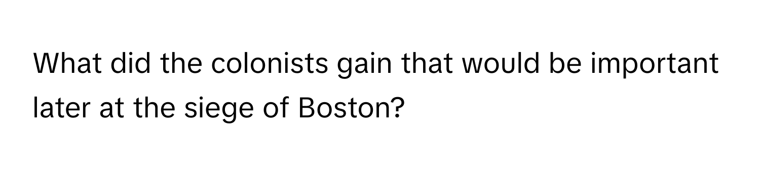 What did the colonists gain that would be important later at the siege of Boston?