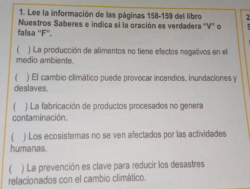 Lee la información de las páginas 158-159 del libro 
2 
Nuestros Saberes e indica si la oración es verdadera “V” o 
falsa “F”. 
 ) La producción de alimentos no tiene efectos negativos en el 
medio ambiente. 
) El cambio climático puede provocar incendios, inundaciones y 
deslaves. 
) La fabricación de productos procesados no genera 
contaminación. 
) Los ecosistemas no se ven afectados por las actividades 
humanas. 
 ) La prevención es clave para reducir los desastres 
relacionados con el cambio climático.