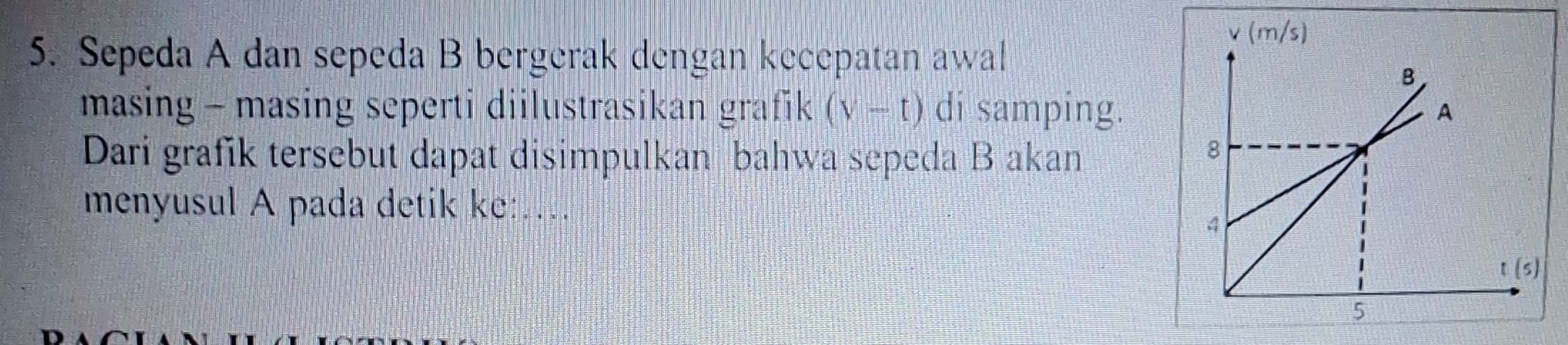 Sepeda A dan sepeda B bergerak dengan kecepatan awal
masing - masing seperti diilustrasikan grafik (v-t) di samping.
Dari grafik tersebut dapat disimpulkan bahwa sepeda B akan
menyusul A pada detik ke:…