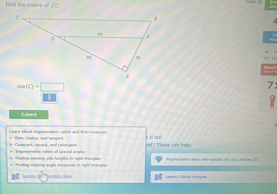 Que 
Find the cosine of ∠ C. Video ( ans 
T 
elap 
00 2 
Smart 
out of 1
cos (C)=□
71
□ EH
1 
Submit 
Learn about trigonometric ratios and their inverses!
Sine, cosine, and tangent k it out
Cosecant, secant, and cotangent yet? These can help: 
Trigonometric ratios of special angles 
Finding missing side lengths in right triangles Trigonometric ratios with radicals: sin, cos, and tan (0)
Finding missing angle measures in right triangles 
Lesson: rm ometric ratios Lesson: Similar triangles