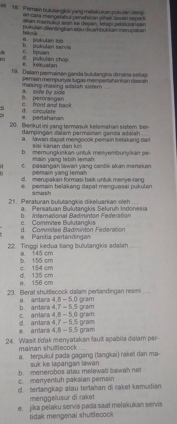 ket 18. Pemain bulutangkis yang melakukan pukulan deng
an cara mengelabui penafsiran pihak lawan seperti
akan memukul arah ke depan, tetapi pelaksanaan
pukulan dilentingkan atau dicambukkan merupakan
teknik ....
a. pukulan lob
b. pukulan servis
uk c. tipuan
n d. pukulan chop
e. kekuatan
19. Dalam permainan ganda bulutangkis dimana setiap
pemain mempunyai tugas mempertahankan daerah
masing-masing adalah sistem ....
a. side by side
b. perorangan
c. front and back
di d. circulate
pi e. pertahanan
20. Berikut ini yang termasuk kelemahan sistem ber-
dampingan dalam permainan ganda adalah
a. lawan dapat mengocok pemain belakang dari
sisi kanan dan kiri
b. memungkinkan untuk menyembunyikan pe-
main yang lebih lemah
it c. pasangan lawan yang cerdik akan menekan
pemain yang lemah
d. merupakan formasi baik untuk menye-rang
e. pemain belakang dapat menguasai pukulan
smash
21. Peraturan bulutangkis dikeluarkan oleh ....
a. Persatuan Bulutangkis Seluruh Indonesia
b. International Badminton Federation
c. Commitee Bulutangkis
d. Commitee Badminton Federation
e. Panitia pertandingan
22. Tinggi kedua tiang bulutangkis adalah ....
a. 145 cm
b. 155 cm
c. 154 cm
d. 135 cm
e. 156 cm
23. Berat shuttlecock dalam pertandingan resmi .....
a. antara 4,8 - 5,0 gram
b. antara 4,7 - 5,5 gram
c. antara 4,8 - 5,6 gram
d. antara 4,7 - 5,5 gram
e. antara 4,8 - 5,5 gram
24. Wasit tidak menyatakan fault apabila dalam per-
mainan shuttlecock ....
a. terpukul pada gagang (tangkai) raket dan ma-
suk ke lapangan lawan
b. menerobos atau melewati bawah net
c. menyentuh pakaian pemain
d. tertangkap atau tertahan di raket kemudian
menggelusur di raket
e. jika pelaku servis pada saat melakukan servis
tidak mengenai shuttlecock