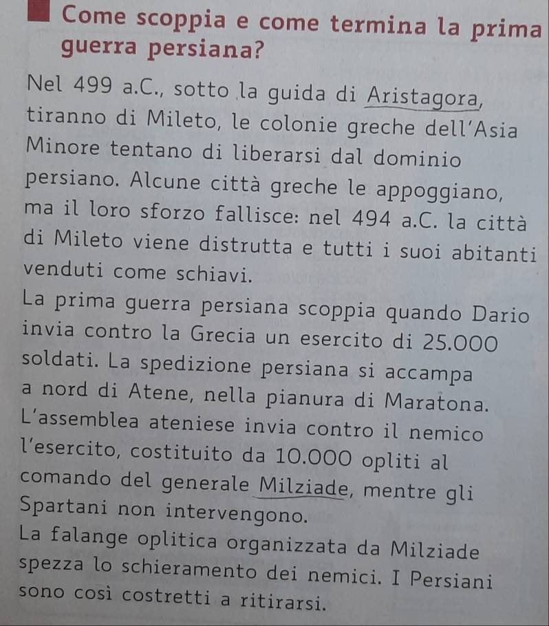 Come scoppia e come termina la prima 
guerra persiana? 
Nel 499 a.C., sotto la guida di Aristagora, 
tiranno di Mileto, le colonie greche dell´Asia 
Minore tentano di liberarsi dal dominio 
persiano. Alcune città greche le appoggiano, 
ma il loro sforzo fallisce: nel 494 a.C. la città 
di Mileto viene distrutta e tutti i suoi abitanti 
venduti come schiavi. 
La prima guerra persiana scoppia quando Dario 
invia contro la Grecia un esercito di 25.000
soldati. La spedizione persiana si accampa 
a nord di Atene, nella pianura di Maratona. 
L’assemblea ateniese invia contro il nemico 
l’esercito, costituito da 10.000 opliti al 
comando del generale Milziade, mentre gli 
Spartani non intervengono. 
La falange oplitica organizzata da Milziade 
spezza lo schieramento dei nemici. I Persiani 
sono così costretti a ritirarsi.