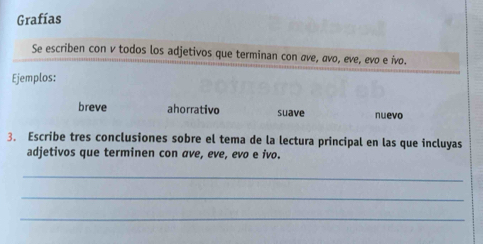 Grafías 
Se escriben con v todos los adjetivos que terminan con áve, aνo, eve, evo e ívo. 
Ejemplos: 
breve ahorrativo suave nuevo 
3. Escribe tres conclusiones sobre el tema de la lectura principal en las que incluyas 
adjetivos que terminen con ave, eve, evo e ivo. 
_ 
_ 
_