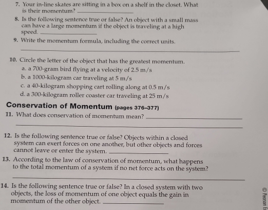 Your in-line skates are sitting in a box on a shelf in the closet. What
is their momentum?_
8. Is the following sentence true or false? An object with a small mass
can have a large momentum if the object is traveling at a high
speed._
9. Write the momentum formula, including the correct units.
_
10. Circle the letter of the object that has the greatest momentum.
a. a 700-gram bird flying at a velocity of 2.5 m/s
b. a 1000-kilogram car traveling at 5 m/s
c. a 40-kilogram shopping cart rolling along at 0.5 m/s
d. a 300-kilogram roller coaster car traveling at 25 m/s
Conservation of Momentum (pages 376-377)
11. What does conservation of momentum mean?
_
_
12. Is the following sentence true or false? Objects within a closed
system can exert forces on one another, but other objects and forces
cannot leave or enter the system._
13. According to the law of conservation of momentum, what happens
to the total momentum of a system if no net force acts on the system?
_
14. Is the following sentence true or false? In a closed system with two
objects, the loss of momentum of one object equals the gain in
momentum of the other object._