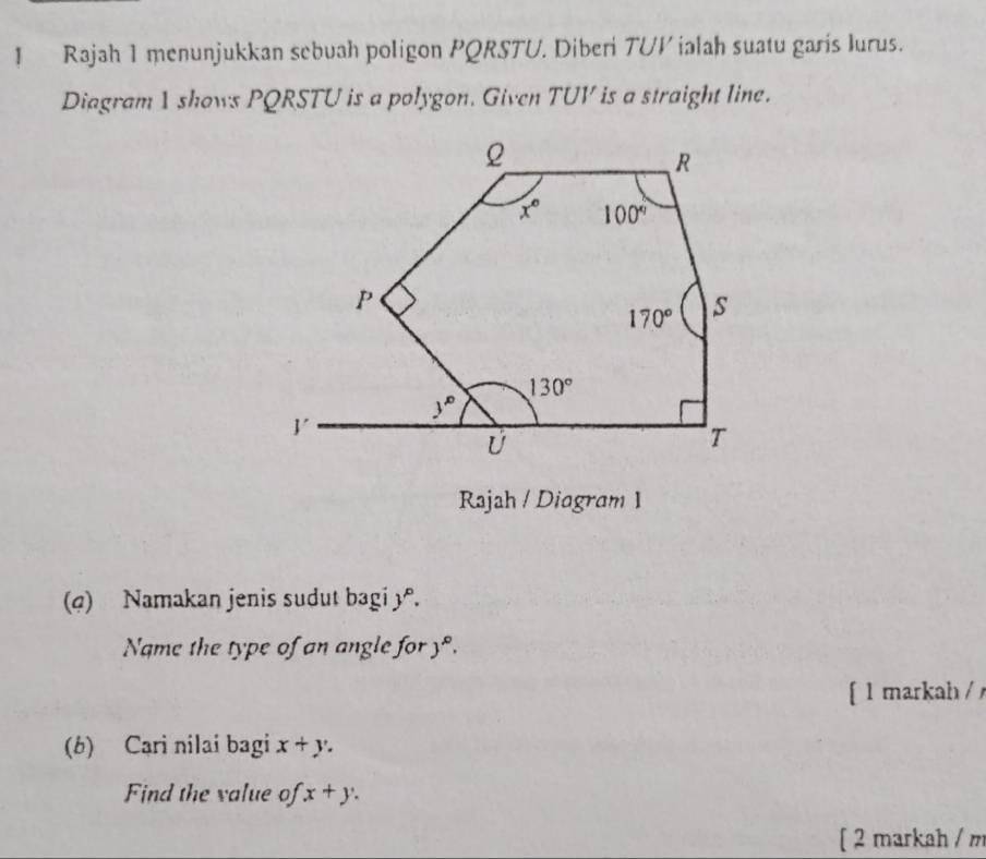 Rajah 1 menunjukkan sebuah poligon PQRSTU. Diberi TUV ialah suatu garis lurus.
Diagram 1 shows PQRSTU is a polygon. Given TUV is a straight line.
Rajah / Diagram 1
(4) Namakan jenis sudut bagi 3.
Name the type of an angle for y°.
[ l markah / 
(b) Cari nilai bagi x+y.
Find the value of x+y.
[ 2 markah / m