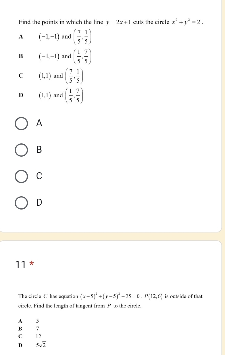 Find the points in which the line y=2x+1 cuts the circle x^2+y^2=2.
A (-1,-1) and ( 7/5 , 1/5 )
B (-1,-1) and ( 1/5 , 7/5 )
C (1,1) and ( 7/5 , 1/5 )
D (1,1) and ( 1/5 , 7/5 )
A
B
C
D
11 *
The circle C has equation (x-5)^2+(y-5)^2-25=0. P(12,6) is outside of that
circle. Find the length of tangent from P to the circle.
A 5
B 7
C 12
D 5sqrt(2)