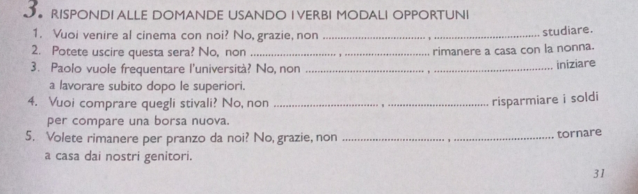 J● RISPONDI ALLE DOMANDE USANDO I VERBI MODALI OPPORTUNI 
1. Vuoi venire al cinema con noi? No, grazie, non_ 
studiare. 
2. Potete uscire questa sera? No, non _rimanere a casa con la nonna. 
3. Paolo vuole frequentare l'università? No, non_ 
iniziare 
a lavorare subito dopo le superiori. 
4. Vuoi comprare quegli stivali? No, non_ 
risparmiare i soldi 
per compare una borsa nuova. 
5. Volete rimanere per pranzo da noi? No, grazie, non_ 
tornare 
a casa dai nostri genitori. 
31