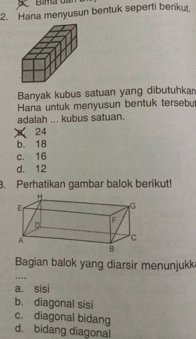 Hana menyusun bentuk seperti berikut.
Banyak kubus satuan yang dibutuhkan
Hana untuk menyusun bentuk tersebut
adalah ... kubus satuan.
× 24
b. 18
c. 16
d. 12
3. Perhatikan gambar balok berikut!
Bagian balok yang diarsir menunjukk
_…
a. sisi
b. diagonal sisi
c. diagonal bidang
d. bidang diagonal