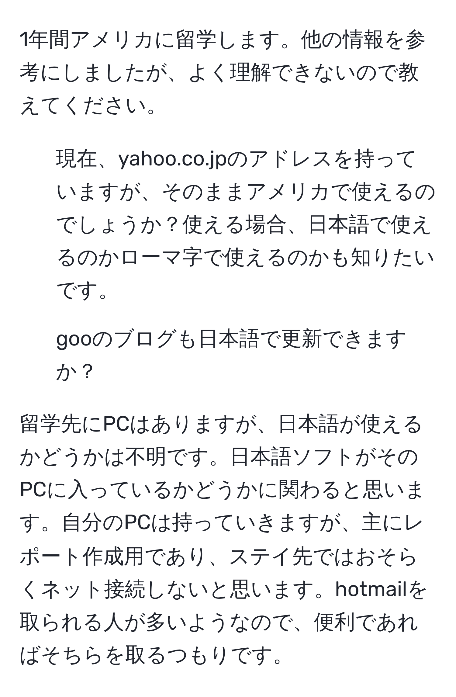 1年間アメリカに留学します。他の情報を参考にしましたが、よく理解できないので教えてください。

1. 現在、yahoo.co.jpのアドレスを持っていますが、そのままアメリカで使えるのでしょうか？使える場合、日本語で使えるのかローマ字で使えるのかも知りたいです。

2. gooのブログも日本語で更新できますか？

留学先にPCはありますが、日本語が使えるかどうかは不明です。日本語ソフトがそのPCに入っているかどうかに関わると思います。自分のPCは持っていきますが、主にレポート作成用であり、ステイ先ではおそらくネット接続しないと思います。hotmailを取られる人が多いようなので、便利であればそちらを取るつもりです。