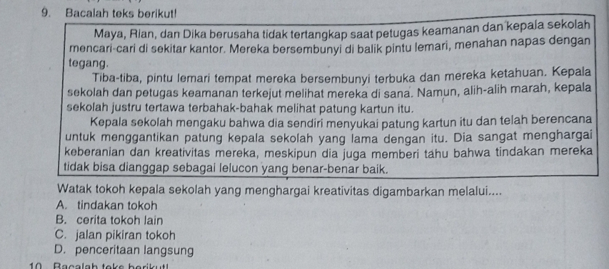 Bacalah teks berikut!
Maya, Rian, dan Dika berusaha tidak tertangkap saat petugas keamanan dan kepaja sekolah
mencari-cari di sekitar kantor. Mereka bersembunyi di balik pintu lemari, menahan napas dengan
tegang.
Tiba-tiba, pintu lemari tempat mereka bersembunyi terbuka dan mereka ketahuan. Kepala
sekolah dan petugas keamanan terkejut melihat mereka di sana. Namun, alih-alih marah, kepala
sekolah justru tertawa terbahak-bahak melihat patung kartun itu.
Kepala sekolah mengaku bahwa dia sendiri menyukai patung kartun itu dan telah berencana
untuk menggantikan patung kepala sekolah yang lama dengan itu. Dia sangat menghargai
keberanian dan kreativitas mereka, meskipun dia juga memberi tahu bahwa tindakan mereka
tidak bisa dianggap sebagai lelucon yang benar-benar baik.
Watak tokoh kepala sekolah yang menghargai kreativitas digambarkan melalui....
A. tindakan tokoh
B. cerita tokoh lain
C. jalan pikiran tokoh
D. penceritaan langsung
10 Bacalah toke borikut!