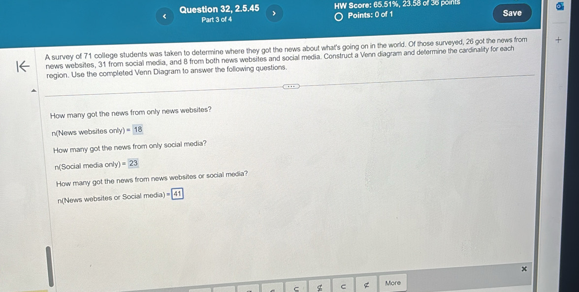 HW Score: 65.51%, 23.58 of 36 points 
Question 32, 2.5.45 > 
Part 3 of 4 Points: 0 of 1 Save 
A survey of 71 college students was taken to determine where they got the news about what's going on in the world. Of those surveyed, 26 got the news from + 
news websites, 31 from social media, and 8 from both news websites and social media. Construct a Venn diagram and determine the cardinality for each 
region. Use the completed Venn Diagram to answer the following questions. 
How many got the news from only news websites? 
n(News websites only)=18
How many got the news from only social media? 
n(Social media only)=23
How many got the news from news websites or social media? 
n(News websites or Social media) =|41
C C g More