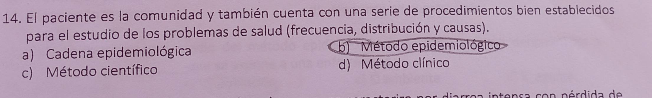 El paciente es la comunidad y también cuenta con una serie de procedimientos bien establecidos
para el estudio de los problemas de salud (frecuencia, distribución y causas).
a) Cadena epidemiológica
b) Método epidemiológico
c) Método científico d) Método clínico
intensa con nérdida de