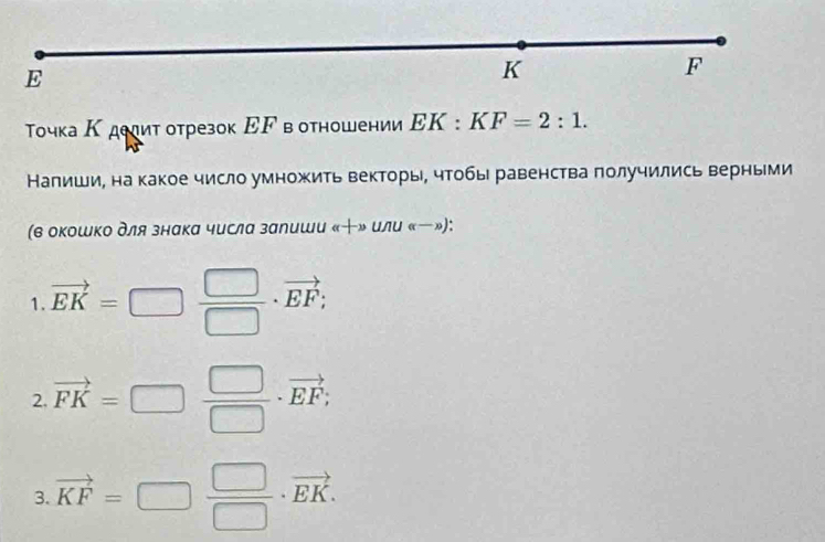 Τочка Κ дееит отрезок ΕF вотношении EK:KF=2:1. 
Налиши, на какое число умножить векторы, чтобы равенства получились верными 
(в окошко для знака числа залиши (c+2)u 11 (x-x) : 
1. vector EK=□  □ /□  · vector EF; 
2. vector FK=□  □ /□  · vector EF; 
3. vector KF=□  □ /□  · vector EK.