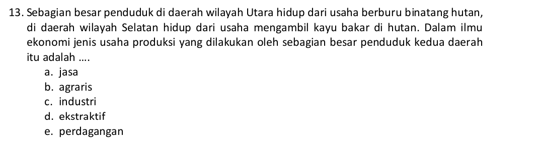 Sebagian besar penduduk di daerah wilayah Utara hidup dari usaha berburu binatang hutan,
di daerah wilayah Selatan hidup dari usaha mengambil kayu bakar di hutan. Dalam ilmu
ekonomi jenis usaha produksi yang dilakukan oleh sebagian besar penduduk kedua daerah
itu adalah ....
a. jasa
b. agraris
c. industri
d. ekstraktif
e. perdagangan