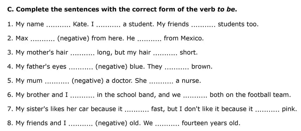 Complete the sentences with the correct form of the verb to be. 
1. My name _Kate. I _a student. My friends _students too. 
2. Max _(negative) from here. He _from Mexico. 
3. My mother's hair _long, but my hair _short. 
4. My father's eyes _(negative) blue. They _brown. 
5. My mum _(negative) a doctor. She _a nurse. 
6. My brother and I _in the school band, and we _both on the football team. 
7. My sister's likes her car because it _fast, but I don't like it because it _pink. 
8. My friends and I _(negative) old. We _fourteen years old.