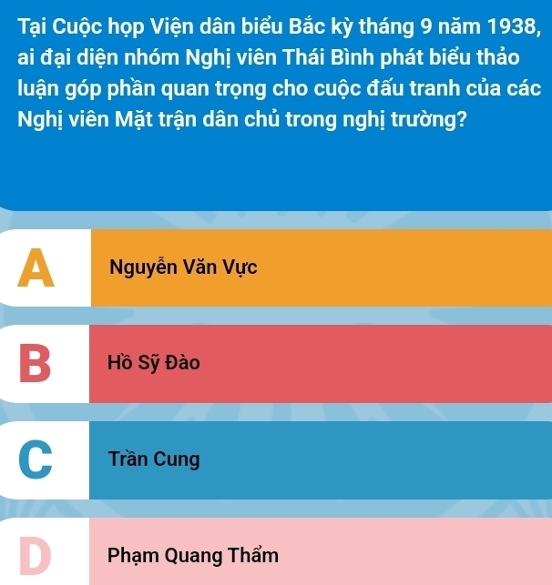 Tại Cuộc họp Viện dân biểu Bắc kỳ tháng 9 năm 1938,
ai đại diện nhóm Nghị viên Thái Bình phát biểu thảo
luận góp phần quan trọng cho cuộc đấu tranh của các
Nghị viên Mặt trận dân chủ trong nghị trường?
A Nguyễn Văn Vực
B Hồ Sỹ Đào
Trần Cung
D Phạm Quang Thẩm