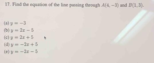 Find the equation of the line passing through A(4,-3) and B(1,3).
(a) y=-3
(b) y=2x-5
(c) y=2x+5
(d) y=-2x+5
(e) y=-2x-5