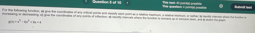 This test: 40 point(s) possible 
Question 5 of 10 This question: 4 point(s) possible Submit test 
For the following function, a) give the coordinates of any critical points and classify each point as a relative maximum, a relative minimum, or neither; b) identify intervals where the function is 
increasing or decreasing; c) give the coordinates of any points of inflection; d) identify intervals where the function is concave up or concave down, and e) sketch the graph.
g(x)=x^3-6x^2+9x+4