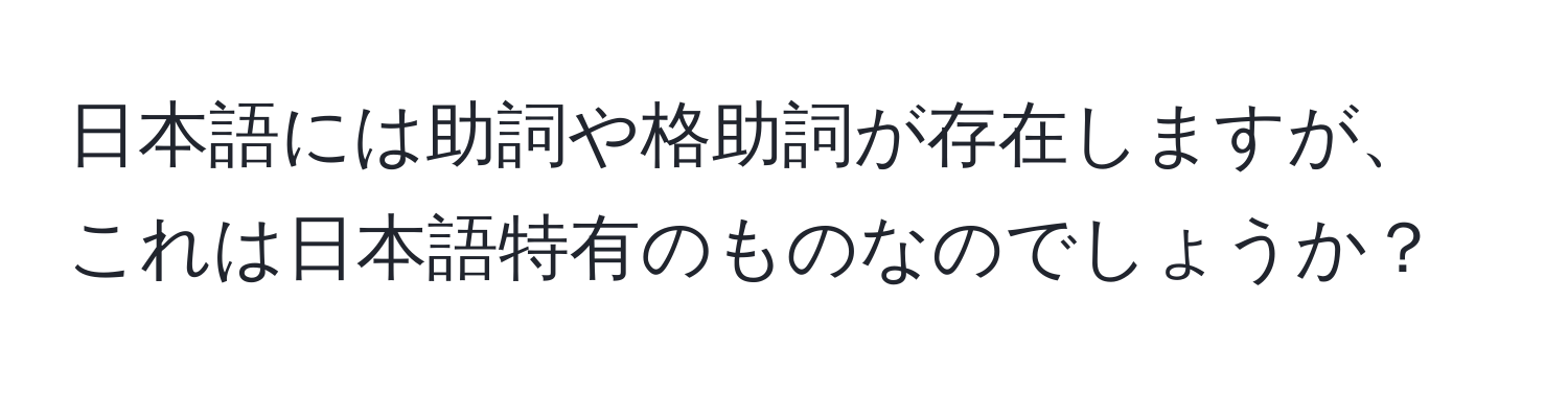 日本語には助詞や格助詞が存在しますが、これは日本語特有のものなのでしょうか？