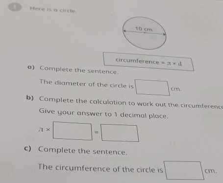 Here is a circle. 
circumference =π * d
a) Complete the sentence. 
The diameter of the circle is □ cm. 
b) Complete the calculation to work out the circumference 
Give your answer to 1 decimal place.
π * □ =□
c) Complete the sentence. 
The circumference of the circle is □ cm.