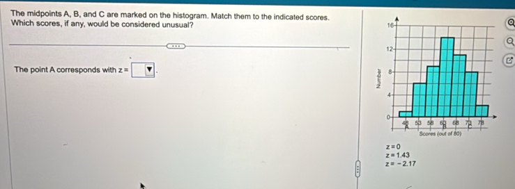 The midpoints A, B, and C are marked on the histogram. Match them to the indicated scores.
Which scores, if any, would be considered unusual?
Q

The point A corresponds with z=□.
z=0
z=1.43
z=-2.17