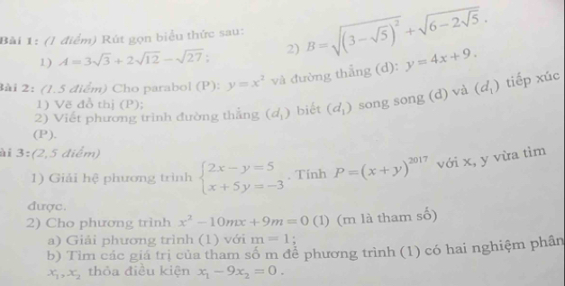 (l điểm) Rút gọn biểu thức sau: B=sqrt((3-sqrt 5))^2+sqrt(6-2sqrt 5). 
1) A=3sqrt(3)+2sqrt(12)-sqrt(27) 2) 
3ài 2: (1.5 điểm) Cho parabol (P): y=x^2 và đường thẳng (d): y=4x+9. 
2) Viết phương trình đường thắng (d_1) biết (d_1) song song (d) và (d_1) tiếp xúc 
1) Vẽ đồ thị (P); 
(P). 
ài 3:(2,5 điểm) 
1) Giải hệ phương trình beginarrayl 2x-y=5 x+5y=-3endarray.. Tính P=(x+y)^2017 với x, y vừa tìm 
được. 
2) Cho phương trình x^2-10mx+9m=0 (1) (m là tham số) 
a) Giải phương trình (1) với m=1
b) Tìm các giá trị của tham số m để phương trình (1) có hai nghiệm phần
x_1, x_2 thỏa điều kiện x_1-9x_2=0.