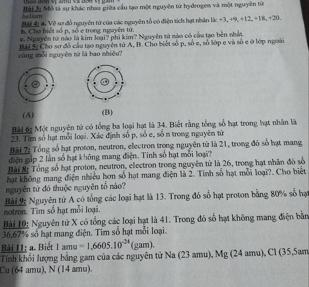 Mô tả sự khác nhau giữa cấu tạo một nguyên tử hydrogen và một nguyên tử
helium
Bài 4: a. Về sơ đồ nguyên tử của các nguyên tố có điện tích hạt nhân là: +3, +9, +12, +18, +20.
B. Cho biết số p, số e trong nguyên tử.
c. Nguyên tử nào là kim loại? phi kim? Nguyên tử nào có cấu tạo bền nhất.
Bài 5: Cho sơ đồ cấu tạo nguyên tử A, B. Cho biết số p, số e, số lớp e và số e ở lớp ngoài
cùng mỗi nguyên tử là bao nhiêu?
(A) (B)
Bài 6: Một nguyên tử có tổng ba loại hạt là 34. Biết rằng tổng số hạt trong hạt nhân là
23. Tìm số hạt mỗi loại. Xác định số p, số e, số n trong nguyên tử
Bài 7: Tổng số hạt proton, neutron, electron trong nguyên tử là 21, trong đó số hạt mang
điện gấp 2 lần số hạt không mang điện. Tính số hạt mỗi loại?
Bài 8: Tổng số hạt proton, neutron, electron trong nguyên tử là 26, trong hạt nhân đó số
hạt không mang điện nhiều hơn số hạt mang điện là 2. Tính số hạt mỗi loại?. Cho biết
nguyên tử đó thuộc nguyên tổ nào?
Bài 9: Nguyên tử A có tổng các loại hạt là 13. Trong đó số hạt proton bằng 80% số hạt
notron. Tìm số hạt mỗi loại.
Bài 10: Nguyên tử X có tổng các loại hạt là 41. Trong đó số hạt không mang điện bằn
36,67% số hạt mang điện. Tìm số hạt mỗi loại.
Bài 11: a. Biết 1amu=1,6605.10^(-24)(gam)
Tính khối lượng bằng gam của các nguyên tử Na (23 amu), Mg (24 amu), Cl (35,5am
Cu (64 amu), N (14 amu).