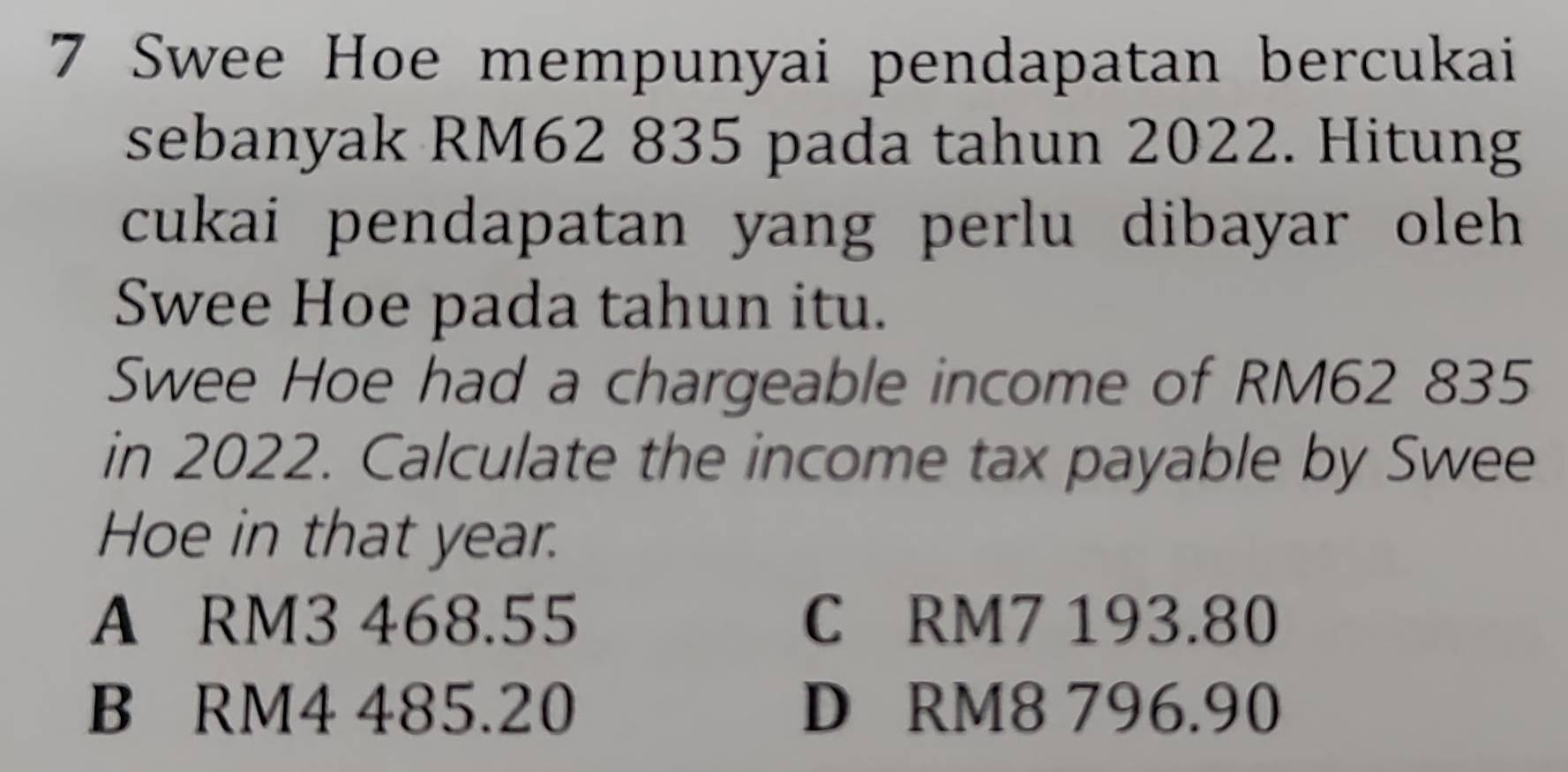 Swee Hoe mempunyai pendapatan bercukai
sebanyak RM62 835 pada tahun 2022. Hitung
cukai pendapatan yang perlu dibayar oleh 
Swee Hoe pada tahun itu.
Swee Hoe had a chargeable income of RM62 835
in 2022. Calculate the income tax payable by Swee
Hoe in that year.
A RM3 468.55 C RM7 193.80
B RM4 485.20 D RM8 796.90