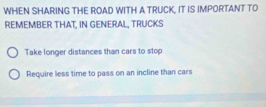 WHEN SHARING THE ROAD WITH A TRUCK, IT IS IMPORTANT TO
REMEMBER THAT, IN GENERAL, TRUCKS
Take longer distances than cars to stop
Require less time to pass on an incline than cars