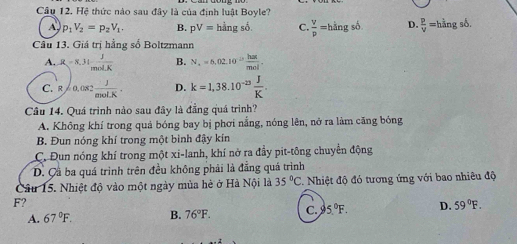 Hệ thức nào sau đây là của định luật Boyle?
A p_1V_2=p_2V_1. B. pV=hingsdot 0. C.  V/p =hhat angshat b D.  P/V =hhat angshat b. 
Cầu 13. Giá trị hằng số Boltzmann
A. R=8.31 J/molK  B. N_x=6,02.10^(-23) hax/mol .
C. R=0.082 J/anol.K . D. k=1,38.10^(-23) J/K . 
Cầu 14. Quá trình nào sau đây là đẳng quá trình?
A. Không khí trong quả bóng bay bị phơi nằng, nóng lên, nở ra làm căng bóng
B. Đun nóng khí trong một bình đậy kin
C. Đun nóng khí trong một xi-lanh, khí nở ra đầy pit-tông chuyển động
D. Cầ ba quá trình trên đều không phải là đẳng quá trình
Câu 15. Nhiệt độ vào một ngày mùa hè ở Hà Nội là 35°C. Nhiệt độ đó tương ứng với bao nhiêu độ
F?
A. 67°F. B. 76°F. C. 3 5.^circ F. D. 59°F.