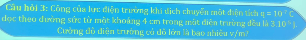 Câu hỏi 3: Công của lực điện trường khi dịch chuyển một điện tích q=10^(-7)C
dọc theo đường sức từ một khoảng 4 cm trong một điện trường đều là 3.10^(-5)J. 
Cường độ điện trường có độ lớn là bao nhiêu v/m?