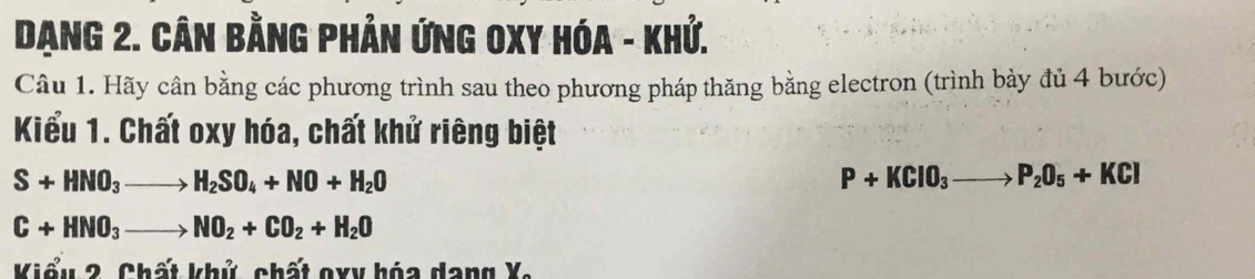 Dạng 2. Cân Bằng Phản ứnG OXY HóA - Khứ. 
Câu 1. Hãy cân bằng các phương trình sau theo phương pháp thăng bằng electron (trình bày đủ 4 bước) 
Kiểu 1. Chất oxy hóa, chất khử riêng biệt
S+HNO_3to H_2SO_4+NO+H_2O
P+KClO_3to P_2O_5+KCl
C+HNO_3to NO_2+CO_2+H_2O
Kiểu 2. Chất khủ, chất oxy hóa dang X.