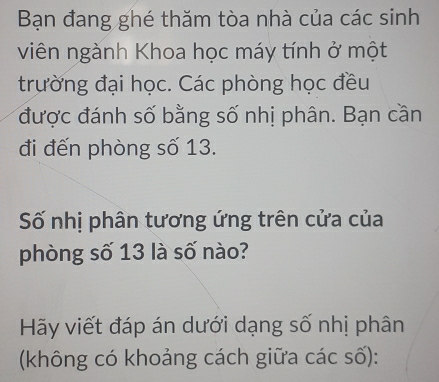 Bạn đang ghé thăm tòa nhà của các sinh 
viên ngành Khoa học máy tính ở một 
trường đại học. Các phòng học đều 
được đánh số bằng số nhị phân. Bạn cần 
đi đến phòng số 13. 
Số nhị phân tương ứng trên cửa của 
phòng số 13 là số nào? 
Hãy viết đáp án dưới dạng số nhị phân 
(không có khoảng cách giữa các số):