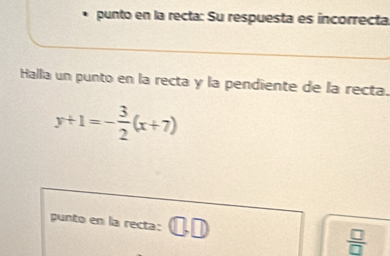 punto en la recta: Su respuesta es incorrecta 
Halla un punto en la recta y la pendiente de la recta.
y+1=- 3/2 (x+7)
punto en la recta:
 □ /□  