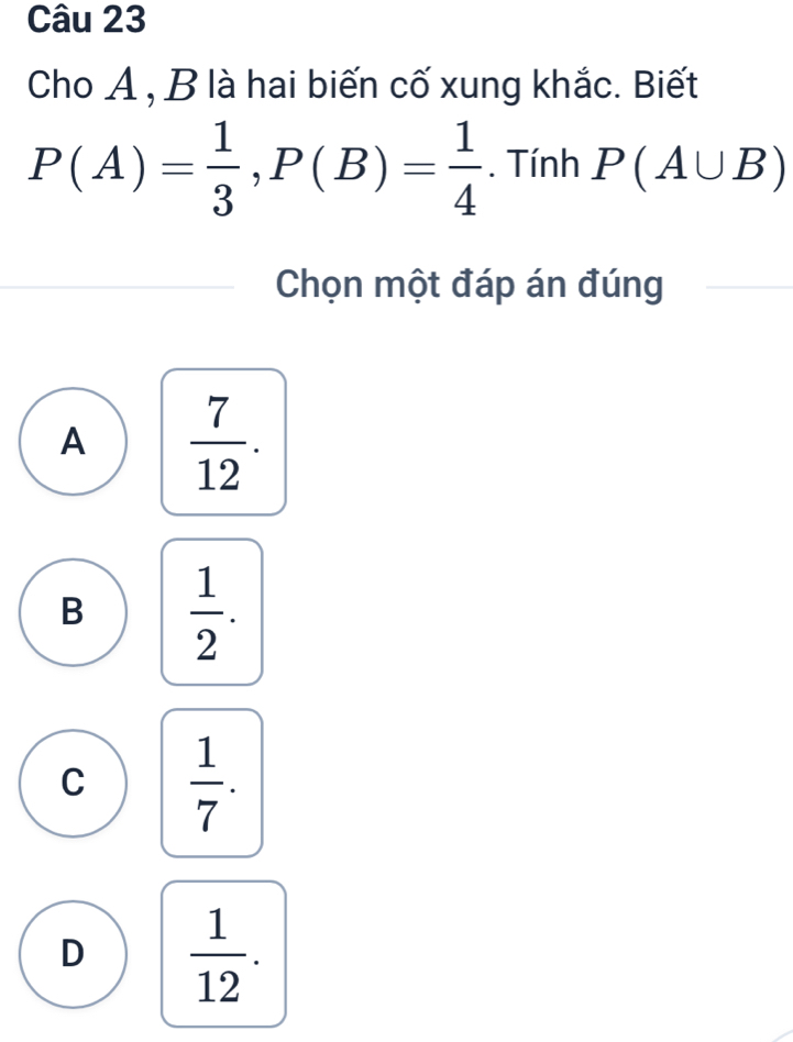 Cho A , B là hai biến cố xung khắc. Biết
P(A)= 1/3 , P(B)= 1/4 . Tính P(A∪ B)
Chọn một đáp án đúng
A  7/12 .
B  1/2 .
C  1/7 .
D  1/12 .