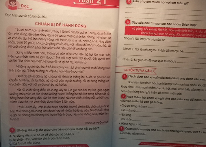 Tuần 2  Cầu chuyện muốn nói với em điều gì?
Đọc
_
_
Đọc bài sau và trả lời câu hỏi: _3 Sáp xếp các tử sau vào các nhóm thích hợp:
CHUẤN Bị Đề HẢNH ĐộNG cố gáng, nổi sợ hải, khích lệ, động viên tinh thần, do du, cí
"Ba ơi, xem con nhảy nè!", nhóc tỉ 10 tuổi của tôi gọi to. Tôi ngườc nhìn lên chiến thắng, hoan hộ vang dội, dứt khoát, quyết tản
_
tấm văn dùng để dặm nhảy đặt ở độ cao 3 mét và chờ đợi, nhưng nó lại run sợ Nhóm 1: Nói lên ý chỉ của cậu bê:
và còn do dự. Hỗ bợi đang trống, rất thuận lợi cho nó. Nhưng nó không dám
nhảy. Suốt 20 phút, nó cử cố gồng chiến đấu với nỗi sợ để nhảy xuống hỗ, và_
_
rỗi cuối cùng đành phải bỏ cuộc vì đã đến giờ hỗ bơi đóng của.  Nhóm 2: Nói lên những thử thách đổi với cậu bế:_
Sang chiều hôm sau, thẳng bé năn nỉ tôi chở đến hồ bơi lản nữa. "Lần
này, con nhất định sẽ làm được.". Nó nói một cách dút khoát, đẫy quyết tâm Nhóm 3: Sự giúp đô để vượt qua thử thách:
_
với tối: "Ba nhìn con nê!". Nhung rồi nó lại do dự, lại run sạ.
_
Những người cứu hộ ở hỗ bơi cũng xúm lại phụ hoạ với tôi để động viên Luyện từ và câu
_
tinh thẫn nó: "Nhảy xuống đi Rốp-bi, con làm được mã!".
Suốt 30 phút đồng hổ chúng tối khích lệ thẳng bé. Suốt 30 phút nó cử  Gạch dưới các vị ngữ của các câu trong đoạn văn sau:
chuẩn bị nhảy, rỗi lại thôi, nó cứ củi gặp người xuống, rỗi lại đùng thắng lên, Bao trùm lên tất cả bức tranh là một màu xanh có nhiều sốc độ
và chiến đấu với nỗi sợ đang kéo nó trở lại.  khác nhau: màu xanh thẳm của da trời, màu xanh biếc của cây lá, r
Và rỗi cuối cùng điều đó cũng xảy ra. Nó gia cao hai tay lên, gặp người non của những bài ngô, thảm cỏ in trên mặt nước.
xuống mép ván và lộn nhào xuống nước! Thằng bé trồi lên trong tiếng cười và  Viết thêm bộ phận vị ngữ cho các câu sau để hoàn ch
tiếng hoan hồ vang dội. Nó đã làm được! Nó còn chiến thắng nỗi sợ hãi trong
mình. Sau đó, nó còn nhảy được thêm 3 lẫn nữa.
câu văn miêu tả con gà trống.
Chiều hôm ấy, Rấp-bi đã được học bài học về chiến đấu chống lại nỗi sợ - Chủ gà trống nhà em
hãi. Thế nhưng nó cũng còn được học về nhiều thứ khác nữa. Nó đã hiểu rằng - Đầu của nó_
_
ở đời có những thứ không thể hoàn thành được nếu như không có sự toàn tâm - Bộ lăng.
toàn ý.
- Đôi chân
_
_
(Theo Xt-vo Gu-đi-d
_
- Hằng ngày, chủ,
Những điều gi đã giúp cậu be vượt qua được nổi sợ hải?  Quan sát con méo nhà em hoặc nhà người quen, viết 1 câu
A. Sự động viên của bố và cả chủ cứu hộ ở bể boi.
- Giới thiệu về con mêo:
B. Sự chiến đấu, vượt lên chính bản thân mình,_
C Cả A và B đều đứng.