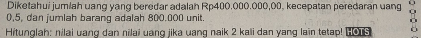 Diketahui jumlah uang yang beredar adalah Rp400.000.000,00, kecepatan peredaran uang
0,5, dan jumlah barang adalah 800.000 unit. 
Hitunglah: nilai uang dan nilai uang jika uang naik 2 kali dan yang lain tetap! Hous