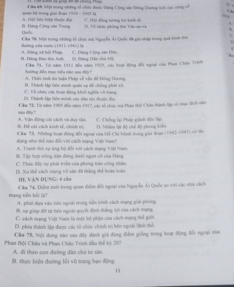 D. Tìm kiêm sự giúp đỡ để chống Pháp.
Câu 69. Một trong những tổ chức được Đảng Cộng sản Đông Dương tích cực cùng cổ
D. x
quan hệ trong giai đoạn 1930 - 1945 là
Cầu
1930 -
A. Hội liên hiệp thuộc địa. C. Hội đồng tương trợ kinh tế.
A.
B. Đảng Cộng sản Trung D. Tổ chức phòng thủ Vác-sa-va.
B.
Quốc.
Câu 70. Một trong những tổ chức mà Nguyễn Ái Quốc đã gia nhập trong quá trình tìm
C.
D
đường cứa nước (1911-1941) là
A. Đảng xã hội Pháp. C. Đảng Cộng sản Đức.
B. Đảng Báo thủ Anh. D. Đảng Dân chủ Mỹ.
Câu 71. Từ năm 1911 đến năm 1925, các hoạt động đổi ngoại của Phan Châu Trinh
hướng đến mục tiêu nào sau đây?
A. Thức tinh dư luận Pháp về vấn đề Đồng Dương.
B. Thành lập liên minh quân sự để chống phát xít.
C. Tổ chức các hoạt động khởi nghĩa vũ trang.
D. Thành lập liên minh các dân tộc thuộc địa.
Câu 72. Từ năm 1905 đến năm 1917, các tổ chức mà Phan Bội Châu thành lập có mục đích nào
sau đây?
A. Vận động cải cách và duy tân. C. Chống lại Pháp giành độc lập.
B. Để cải cách kinh tế, chính trị. D. Nhằm lật độ chế độ phong kiển.
Câu 73. Những hoạt động đổi ngoại của Hồ Chí Minh trong giai đoạn (1942-1945) có tác
dụng như thể nào đổi với cách mạng Việt Nam?
A. Tranh thủ sự ủng hộ đổi với cách mạng Việt Nam.
B. Tập hợp nông dân đứng dưới ngọn cờ của Đảng
C. Thúc đầy sự phát triển của phong trào công nhân.
D. Xu thể cách mạng vô sản đã thắng thể hoàn toàn
III. VậN DỤNG: 4 câu
Câu 74. Điểm mới trong quan điểm đối ngoại của Nguyễn Ái Quốc so với các nhà cách
mạng tiền bối là?
A. phải dựa vào bên ngoài trong tiến trình cách mạng giải phóng.
B. sự giúp đỡ từ bên ngoài quyết định thắng lợi của cách mạng.
C. cách mạng Việt Nam là một bộ phận của cách mạng thế giới.
D. phia thành lập được các tổ chức chính trị bên ngoài lãnh thổ.
Câu 75. Nội dung nào sau đây đánh giá đúng điểm giống trong hoạt động đổi ngoại của
Phan Bội Châu và Phan Châu Trinh đầu thế kỷ 20?
A. đi theo con đường dân chủ tư sản.
B. thực hiện đường lối vũ trang bạo động.
11