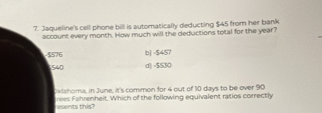 Jaqueline's cell phone bill is automatically deducting $45 from her bank
account every month. How much will the deductions total for the year?
-$576 b) -$457
540 d) -$530
Dklahoma, in June, it's common for 4 out of 10 days to be over 90
rees Fahrenheit. Which of the following equivalent ratios correctly
esents this?