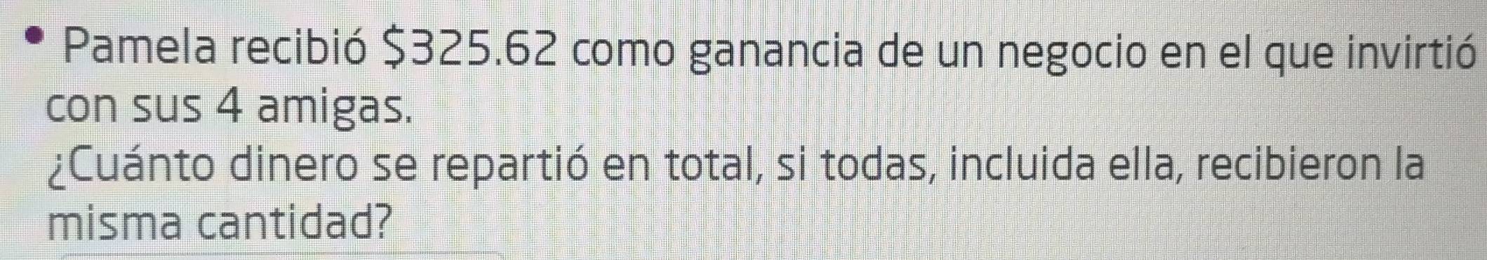 Pamela recibió $325.62 como ganancia de un negocio en el que invirtió 
con sus 4 amigas. 
¿Cuánto dinero se repartió en total, si todas, incluida ella, recibieron la 
misma cantidad?