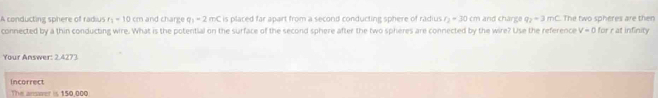 A conducting sphere of radius r_1=10cm and charge q_1=2mC is placed far apart from a second conducting sphere of radius r_2=30cm and charge q_2=3mc The two spheres are then 
connected by a thin conducting wire. What is the potential on the surface of the second sphere after the two spheres are connected by the wire? Use the reference V=0 for r at infinity 
Your Answer: 2 4273 
Incorrect 
The answer is 150,000