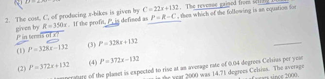 D=230
2. The cost, C ', of producing x -bikes is given by C=22x+132. The revenue gained from selling Don
given by R=350x. If the profit, P, is defined as P=R-C , then which of the following is an equation for
P in terms of x? I
(1) P=328x-132 (3) P=328x+132
_
(2) P=372x+132 (4) P=372x-132
nerature of the planet is expected to rise at an average rate of 0.04 degrees Celsius per year
n the year 2000 was 14.71 degrees Celsius. The average
vears since 2000.