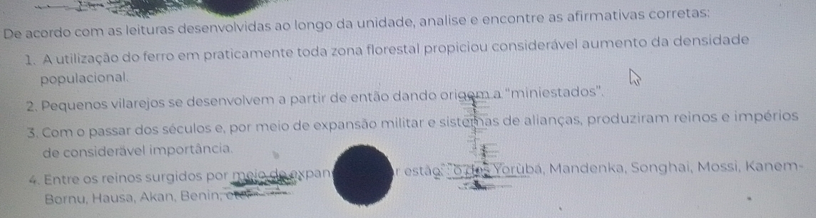 De acordo com as leituras desenvolvidas ao longo da unidade, analise e encontre as afirmativas corretas: 
1. A utilização do ferro em praticamente toda zona florestal propiciou considerável aumento da densidade 
populacional. 
2. Pequenos vilarejos se desenvolvem a partir de então dando origem a 'miniestados". 
3. Com o passar dos séculos e, por meio de expansão militar e sistemas de alianças, produziram reinos e impérios 
de considerável importância. 
4. Entre os reinos surgidos por meio de expans or estão, o das Yorubá, Mandenka, Songhai, Mossi, Kanem- 
Børnu, Hausa, Akan, Benin;