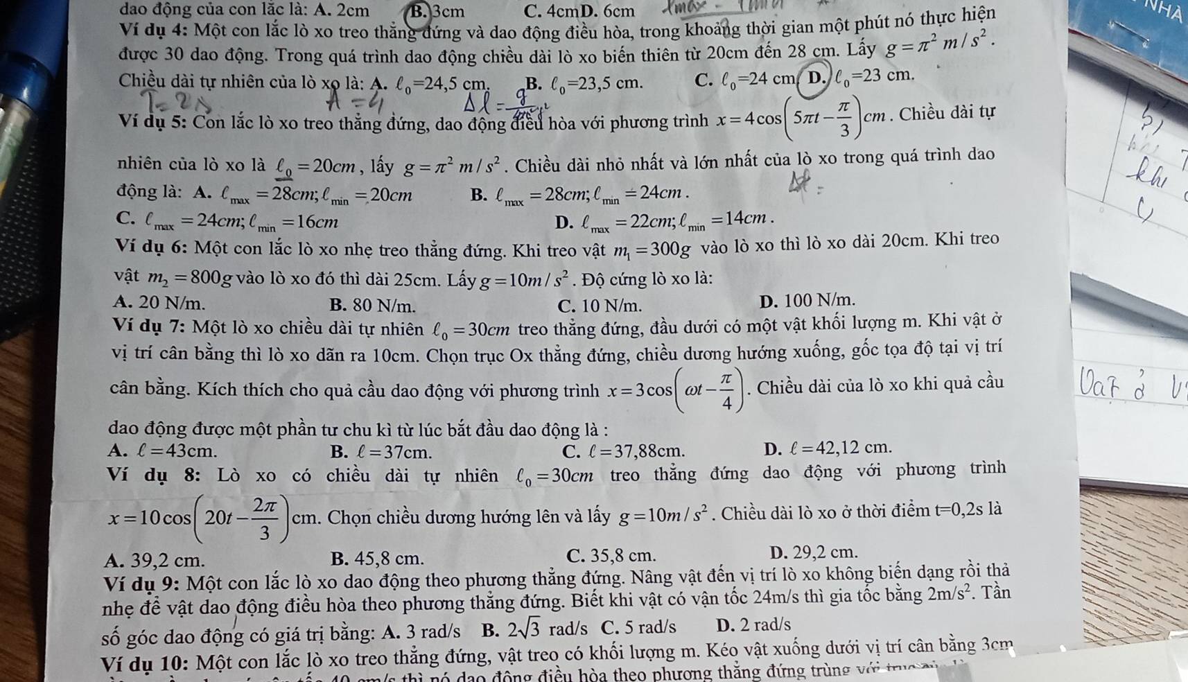 dao động của con lặc là: A. 2cm B. 3cm C. 4cmD. 6cm
Ví dụ 4: Một con lắc lò xo treo thắng đứng và dao động điều hòa, trong khoảng thời gian một phút nó thực hiện
được 30 dao động. Trong quá trình dao động chiều dài lò xo biến thiên từ 20cm đến 28 cm. Lấy g=π^2m/s^2.
Chiều dài tự nhiên của lò xọ là: A. ell _0=24,5cn n B. ell _0=23,5cm. C. ell _0=24cm D. ell _0=23cm.
Ví dụ 5: Con lắc lò xo treo thẳng đứng, dao động điều hòa với phương trình x=4cos (5π t- π /3 )cm. Chiều dài tự
nhiên của lò xo là ell _0=20cm , lấy g=π^2m/s^2. Chiều dài nhỏ nhất và lớn nhất của lò xo trong quá trình dao
động là: A. ell _max=28cm;ell _min=20cm B. ell _max=28cm;ell _min=24cm.
C. ell _max=24cm;ell _min=16cm D. ell _max=22cm;ell _min=14cm.
Ví dụ 6: Một con lắc lò xo nhẹ treo thẳng đứng. Khi treo vật m_1=300g vào lò xo thì lò xo dài 20cm. Khi treo
- ật m_2=800 g vào lò xo đó thì dài 25cm. Lấy g=10m/s^2. Độ cứng lò xo là:
A. 20 N/m. B. 80 N/m. C. 10 N/m.
D. 100 N/m.
Ví dụ 7:Mhat O t lò xo chiều dài tự nhiên ell _0=30cm treo thẳng đứng, đầu dưới có một vật khối lượng m. Khi vật ở
vị trí cân bằng thì lò xo dãn ra 10cm. Chọn trục Ox thằng đứng, chiều dương hướng xuống, gốc tọa độ tại vị trí
cân bằng. Kích thích cho quả cầu dao động với phương trình x=3cos (omega t- π /4 ). Chiều dài của lò xo khi quả cầu
dao động được một phần tư chu kì từ lúc bắt đầu dao động là :
A. ell =43cm. B. ell =37cm. C. ell =37,88cm. D. ell =42,12cm.
Vi dụ 8: Lò xo có chiều dài tự nhiên ell _0=30cm treo thẳng đứng dao động với phương trình
x=10cos (20t- 2π /3 )c m. Chọn chiều dương hướng lên và lấy g=10m/s^2. Chiều dài lò xo ở thời điểm t=0,2s là
C1
A. 39,2 cm. B. 45,8 cm. C. 35,8 cm. D. 29,2 cm.
Ví dụ 9: Một con lắc lò xo dao động theo phương thẳng đứng. Nâng vật đến vị trí lò xo không biến dạng rồi thả
nhẹ để vật dao động điều hòa theo phương thẳng đứng. Biết khi vật có vận tốc 24m/s thì gia tốc bằng 2m/s^2. Tần
số góc dao động có giá trị bằng: A. 3 rad/s B. 2sqrt(3) rad/s C. 5 rad/s D. 2 rad/s
Ví dụ 10: Một con lắc lò xo treo thẳng đứng, vật treo có khối lượng m. Kéo vật xuống dưới vị trí cân bằng 3cm
thì nó dạo động điều hòa theo phương thắng đứng trùng với truc ở