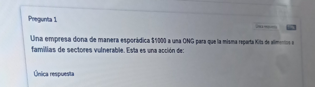 Pregunta 1
Única reea goy
Una empresa dona de manera esporádica $1000 a una ONG para que la misma reparta Kits de alimentos a
familias de sectores vulnerable. Esta es una acción de:
Única respuesta