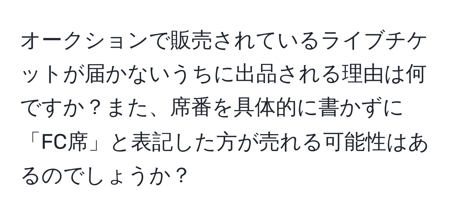 オークションで販売されているライブチケットが届かないうちに出品される理由は何ですか？また、席番を具体的に書かずに「FC席」と表記した方が売れる可能性はあるのでしょうか？