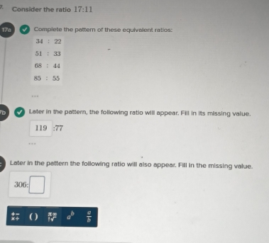 Consider the ratio 17:11
17a I Complete the pattern of these equivalent ratios:
7b   Later in the pattern, the following ratio will appear. Fill in its missing value.
119 overline 77
Later in the pattern the following ratio will also appear. Fill in the missing value.
 π /lv endarray a^b  a/b 