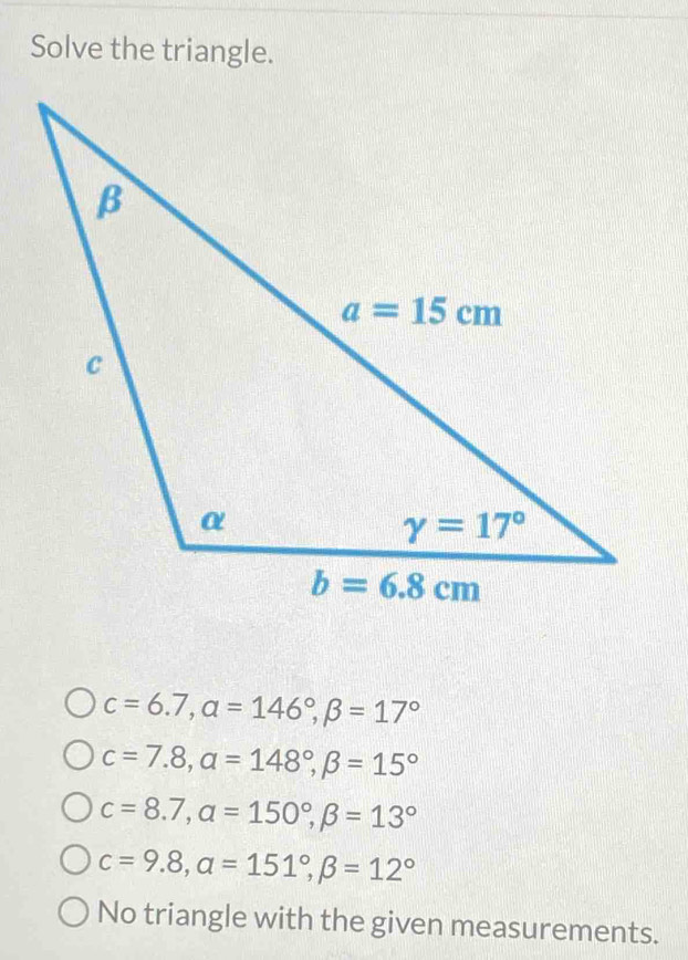 Solve the triangle.
c=6.7,alpha =146°,beta =17°
c=7.8,alpha =148°,beta =15°
c=8.7,alpha =150°,beta =13°
c=9.8,alpha =151°,beta =12°
No triangle with the given measurements.