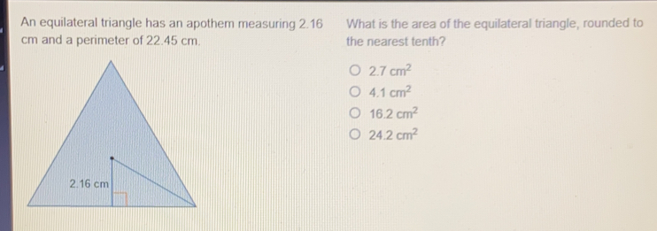 An equilateral triangle has an apothem measuring 2.16 What is the area of the equilateral triangle, rounded to
cm and a perimeter of 22.45 cm.. the nearest tenth?
2.7 cm^2
4.1 cm^2
16.2 cm^2
24.2 cm^2