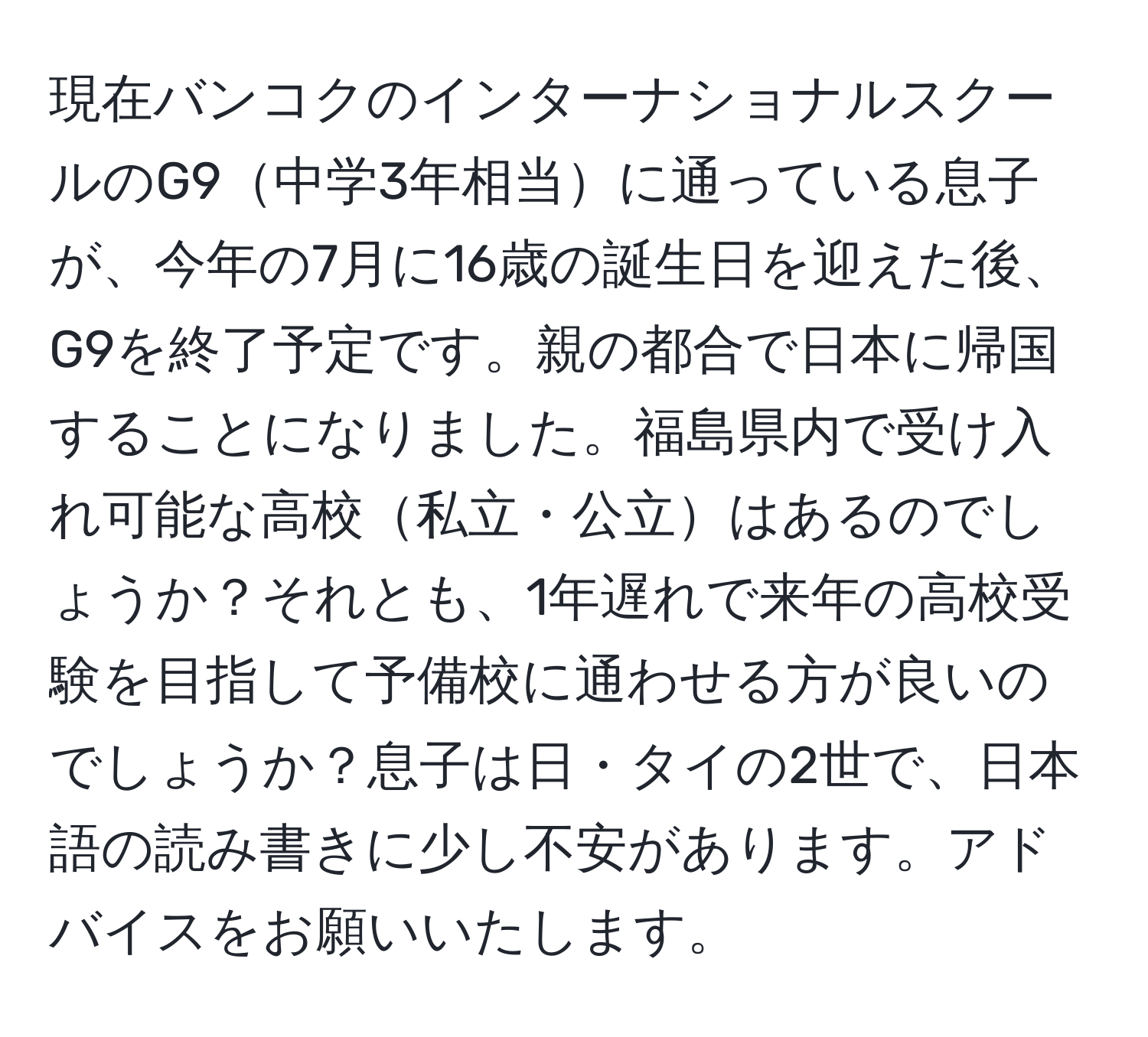 現在バンコクのインターナショナルスクールのG9中学3年相当に通っている息子が、今年の7月に16歳の誕生日を迎えた後、G9を終了予定です。親の都合で日本に帰国することになりました。福島県内で受け入れ可能な高校私立・公立はあるのでしょうか？それとも、1年遅れで来年の高校受験を目指して予備校に通わせる方が良いのでしょうか？息子は日・タイの2世で、日本語の読み書きに少し不安があります。アドバイスをお願いいたします。